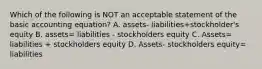 Which of the following is NOT an acceptable statement of the basic accounting equation? A. assets- liabilities+stockholder's equity B. assets= liabilities - stockholders equity C. Assets= liabilities + stockholders equity D. Assets- stockholders equity= liabilities