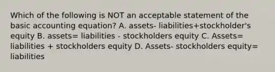 Which of the following is NOT an acceptable statement of the basic accounting equation? A. assets- liabilities+stockholder's equity B. assets= liabilities - stockholders equity C. Assets= liabilities + stockholders equity D. Assets- stockholders equity= liabilities