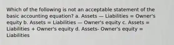 Which of the following is not an acceptable statement of the basic accounting equation? a. Assets — Liabilities = Owner's equity b. Assets = Liabilities — Owner's equity c. Assets = Liabilities + Owner's equity d. Assets- Owner's equity = Liabilities