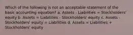 Which of the following is not an acceptable statement of the basic accounting equation? a. Assets - Liabilities = Stockholders' equity b. Assets = Liabilities - Stockholders' equity c. Assets - Stockholders' equity = Liabilities d. Assets = Liabilities + Stockholders' equity