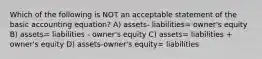 Which of the following is NOT an acceptable statement of the basic accounting equation? A) assets- liabilities= owner's equity B) assets= liabilities - owner's equity C) assets= liabilities + owner's equity D) assets-owner's equity= liabilities