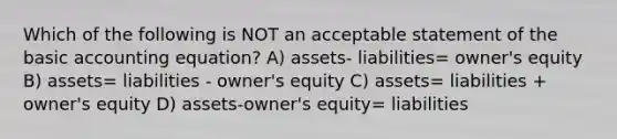 Which of the following is NOT an acceptable statement of the basic accounting equation? A) assets- liabilities= owner's equity B) assets= liabilities - owner's equity C) assets= liabilities + owner's equity D) assets-owner's equity= liabilities