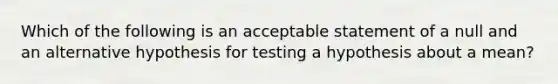 Which of the following is an acceptable statement of a null and an alternative hypothesis for testing a hypothesis about a mean?