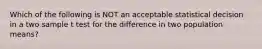 Which of the following is NOT an acceptable statistical decision in a two sample t test for the difference in two population means?