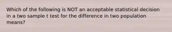 Which of the following is NOT an acceptable statistical decision in a two sample t test for the difference in two population means?