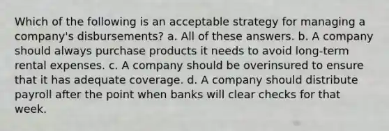 Which of the following is an acceptable strategy for managing a company's disbursements? a. All of these answers. b. A company should always purchase products it needs to avoid long-term rental expenses. c. A company should be overinsured to ensure that it has adequate coverage. d. A company should distribute payroll after the point when banks will clear checks for that week.