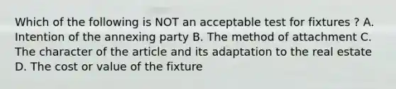 Which of the following is NOT an acceptable test for fixtures ? A. Intention of the annexing party B. The method of attachment C. The character of the article and its adaptation to the real estate D. The cost or value of the fixture