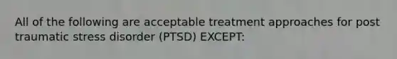 All of the following are acceptable treatment approaches for post traumatic stress disorder (PTSD) EXCEPT: