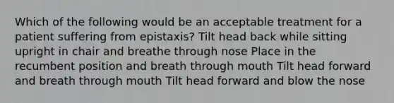 Which of the following would be an acceptable treatment for a patient suffering from epistaxis? Tilt head back while sitting upright in chair and breathe through nose Place in the recumbent position and breath through mouth Tilt head forward and breath through mouth Tilt head forward and blow the nose