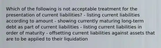 Which of the following is not acceptable treatment for the presentation of current liabilities? - listing current liabilities according to amount - showing currently maturing long-term debt as part of current liabilities - listing current liabilities in order of maturity - offsetting current liabilities against assets that are to be applied to their liquidation