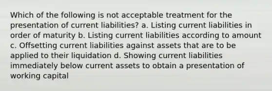 Which of the following is not acceptable treatment for the presentation of current liabilities? a. Listing current liabilities in order of maturity b. Listing current liabilities according to amount c. Offsetting current liabilities against assets that are to be applied to their liquidation d. Showing current liabilities immediately below current assets to obtain a presentation of working capital