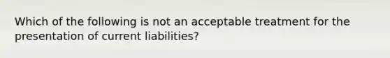 Which of the following is not an acceptable treatment for the presentation of current liabilities?