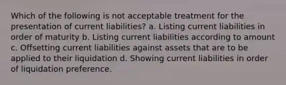 Which of the following is not acceptable treatment for the presentation of current liabilities? a. Listing current liabilities in order of maturity b. Listing current liabilities according to amount c. Offsetting current liabilities against assets that are to be applied to their liquidation d. Showing current liabilities in order of liquidation preference.