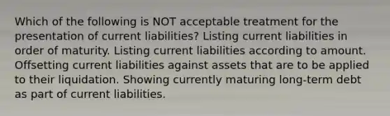 Which of the following is NOT acceptable treatment for the presentation of current liabilities? Listing current liabilities in order of maturity. Listing current liabilities according to amount. Offsetting current liabilities against assets that are to be applied to their liquidation. Showing currently maturing long-term debt as part of current liabilities.