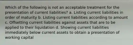 Which of the following is not an acceptable treatment for the presentation of current liabilities? a. Listing current liabilities in order of maturity b. Listing current liabilities according to amount c. Offsetting current liabilities against assets that are to be applied to their liquidation d. Showing current liabilities immediately below current assets to obtain a presentation of working capital