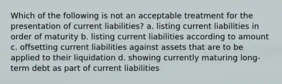 Which of the following is not an acceptable treatment for the presentation of current liabilities? a. listing current liabilities in order of maturity b. listing current liabilities according to amount c. offsetting current liabilities against assets that are to be applied to their liquidation d. showing currently maturing long-term debt as part of current liabilities