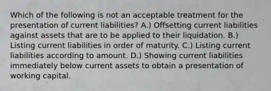 Which of the following is not an acceptable treatment for the presentation of current liabilities? A.) Offsetting current liabilities against assets that are to be applied to their liquidation. B.) Listing current liabilities in order of maturity. C.) Listing current liabilities according to amount. D.) Showing current liabilities immediately below current assets to obtain a presentation of working capital.