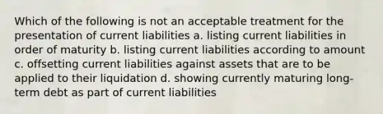 Which of the following is not an acceptable treatment for the presentation of current liabilities a. listing current liabilities in order of maturity b. listing current liabilities according to amount c. offsetting current liabilities against assets that are to be applied to their liquidation d. showing currently maturing long-term debt as part of current liabilities