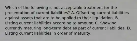 Which of the following is not acceptable treatment for the presentation of current liabilities? A. Offsetting current liabilities against assets that are to be applied to their liquidation. B. Listing current liabilities according to amount. C. Showing currently maturing long-term debt as part of current liabilities. D. Listing current liabilities in order of maturity.