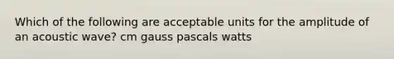 Which of the following are acceptable units for the amplitude of an acoustic wave? cm gauss pascals watts