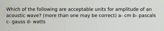 Which of the following are acceptable units for amplitude of an acoustic wave? (more than one may be correct) a- cm b- pascals c- gauss d- watts