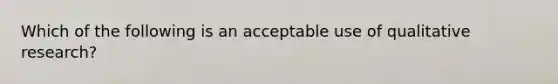 Which of the following is an acceptable use of qualitative research?