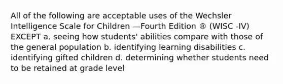 All of the following are acceptable uses of the Wechsler Intelligence Scale for Children —Fourth Edition ® (WISC -IV) EXCEPT a. seeing how students' abilities compare with those of the general population b. identifying learning disabilities c. identifying gifted children d. determining whether students need to be retained at grade level