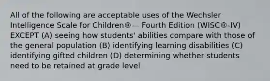 All of the following are acceptable uses of the Wechsler Intelligence Scale for Children®— Fourth Edition (WISC®-IV) EXCEPT (A) seeing how students' abilities compare with those of the general population (B) identifying learning disabilities (C) identifying gifted children (D) determining whether students need to be retained at grade level