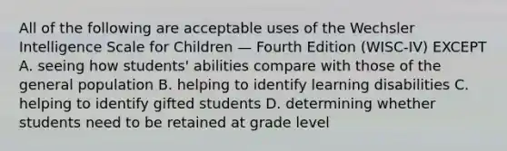 All of the following are acceptable uses of the Wechsler Intelligence Scale for Children — Fourth Edition (WISC-IV) EXCEPT A. seeing how students' abilities compare with those of the general population B. helping to identify learning disabilities C. helping to identify gifted students D. determining whether students need to be retained at grade level