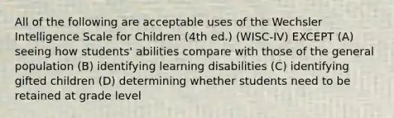 All of the following are acceptable uses of the Wechsler Intelligence Scale for Children (4th ed.) (WISC-IV) EXCEPT (A) seeing how students' abilities compare with those of the general population (B) identifying learning disabilities (C) identifying gifted children (D) determining whether students need to be retained at grade level