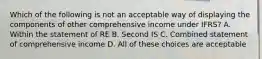 Which of the following is not an acceptable way of displaying the components of other comprehensive income under IFRS? A. Within the statement of RE B. Second IS C. Combined statement of comprehensive income D. All of these choices are acceptable