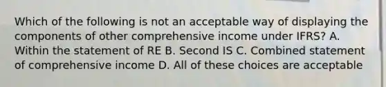 Which of the following is not an acceptable way of displaying the components of other comprehensive income under IFRS? A. Within the statement of RE B. Second IS C. Combined statement of comprehensive income D. All of these choices are acceptable