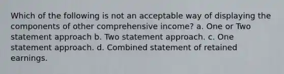 Which of the following is not an acceptable way of displaying the components of other comprehensive income? a. One or Two statement approach b. Two statement approach. c. One statement approach. d. Combined statement of retained earnings.