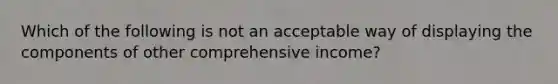 Which of the following is not an acceptable way of displaying the components of other comprehensive income?