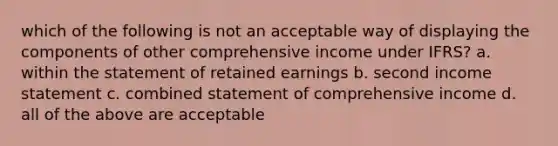 which of the following is not an acceptable way of displaying the components of other comprehensive income under IFRS? a. within the statement of retained earnings b. second income statement c. combined statement of comprehensive income d. all of the above are acceptable