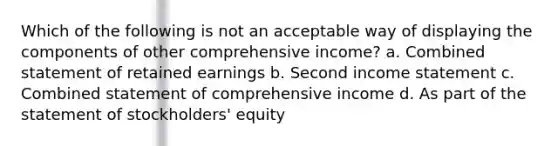 Which of the following is not an acceptable way of displaying the components of other comprehensive income? a. Combined statement of retained earnings b. Second income statement c. Combined statement of comprehensive income d. As part of the statement of stockholders' equity