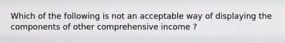 Which of the following is not an acceptable way of displaying the components of other comprehensive income ?