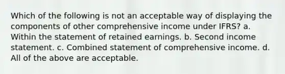 Which of the following is not an acceptable way of displaying the components of other comprehensive income under IFRS? a. Within the statement of retained earnings. b. Second <a href='https://www.questionai.com/knowledge/kCPMsnOwdm-income-statement' class='anchor-knowledge'>income statement</a>. c. Combined statement of comprehensive income. d. All of the above are acceptable.