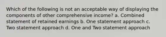 Which of the following is not an acceptable way of displaying the components of other comprehensive income? a. Combined statement of retained earnings b. One statement approach c. Two statement approach d. One and Two statement approach