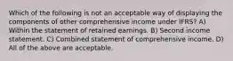 Which of the following is not an acceptable way of displaying the components of other comprehensive income under IFRS? A) Within the statement of retained earnings. B) Second income statement. C) Combined statement of comprehensive income. D) All of the above are acceptable.