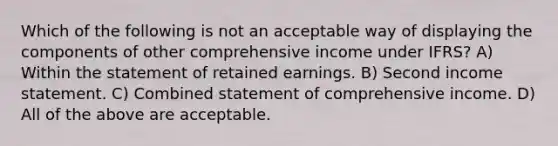 Which of the following is not an acceptable way of displaying the components of other comprehensive income under IFRS? A) Within the statement of retained earnings. B) Second income statement. C) Combined statement of comprehensive income. D) All of the above are acceptable.