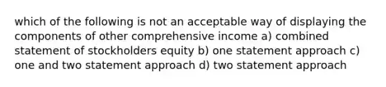 which of the following is not an acceptable way of displaying the components of other comprehensive income a) combined statement of stockholders equity b) one statement approach c) one and two statement approach d) two statement approach