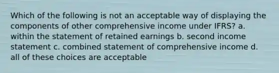 Which of the following is not an acceptable way of displaying the components of other comprehensive income under IFRS? a. within the statement of retained earnings b. second income statement c. combined statement of comprehensive income d. all of these choices are acceptable