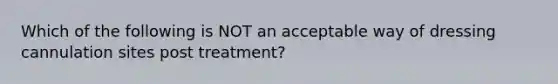 Which of the following is NOT an acceptable way of dressing cannulation sites post treatment?