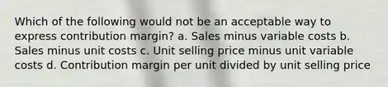 Which of the following would not be an acceptable way to express contribution margin? a. Sales minus variable costs b. Sales minus unit costs c. Unit selling price minus unit variable costs d. Contribution margin per unit divided by unit selling price