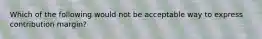 Which of the following would not be acceptable way to express contribution margin?