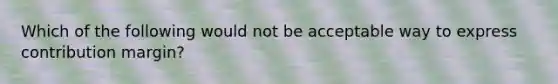 Which of the following would not be acceptable way to express contribution margin?