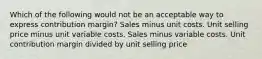 Which of the following would not be an acceptable way to express contribution margin? Sales minus unit costs. Unit selling price minus unit variable costs. Sales minus variable costs. Unit contribution margin divided by unit selling price