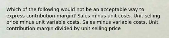 Which of the following would not be an acceptable way to express contribution margin? Sales minus unit costs. Unit selling price minus unit variable costs. Sales minus variable costs. Unit contribution margin divided by unit selling price