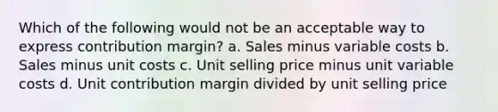 Which of the following would not be an acceptable way to express contribution margin? a. Sales minus variable costs b. Sales minus unit costs c. Unit selling price minus unit variable costs d. Unit contribution margin divided by unit selling price